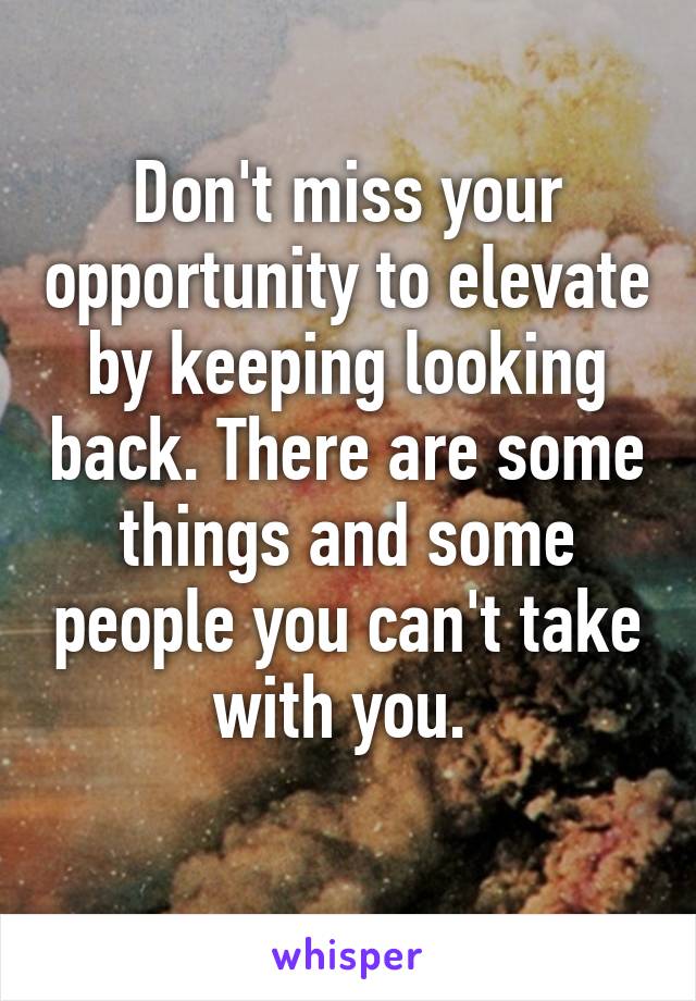 Don't miss your opportunity to elevate by keeping looking back. There are some things and some people you can't take with you. 
