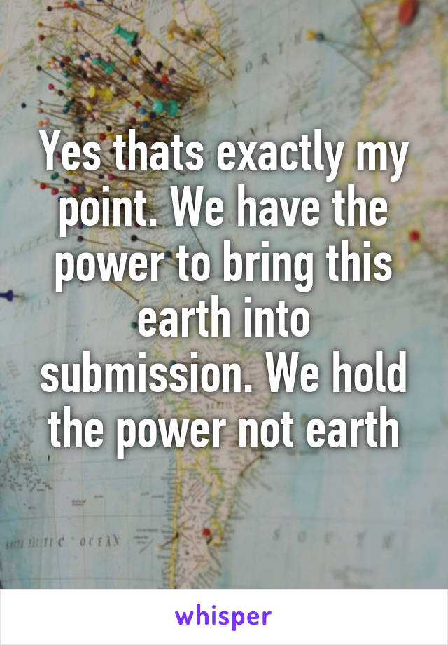 Yes thats exactly my point. We have the power to bring this earth into submission. We hold the power not earth
