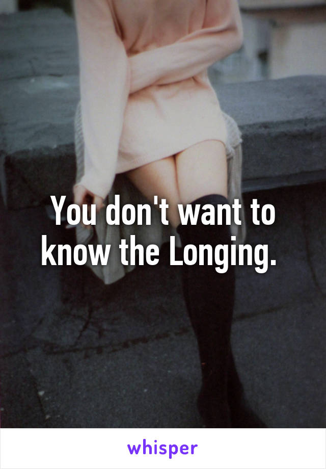 You don't want to know the Longing. 