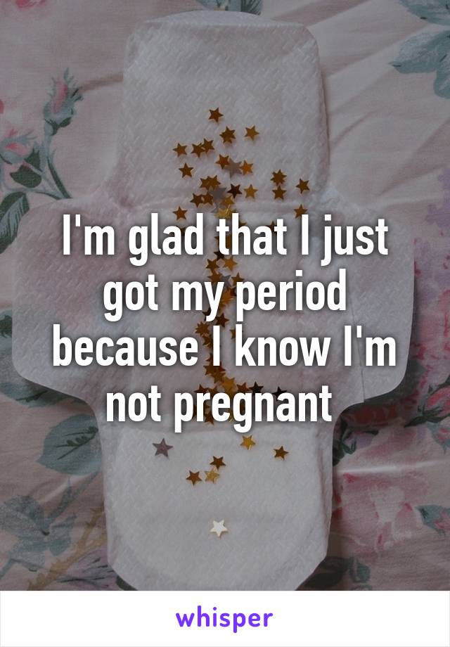 I'm glad that I just got my period because I know I'm not pregnant 