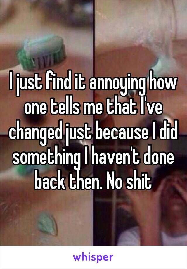 I just find it annoying how one tells me that I've changed just because I did something I haven't done back then. No shit