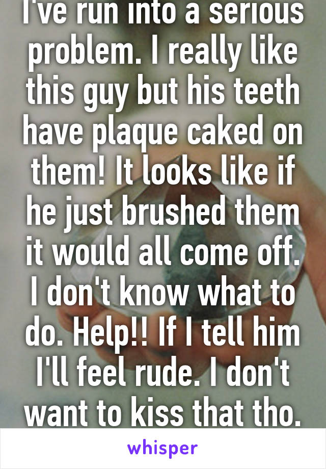 I've run into a serious problem. I really like this guy but his teeth have plaque caked on them! It looks like if he just brushed them it would all come off. I don't know what to do. Help!! If I tell him I'll feel rude. I don't want to kiss that tho.  