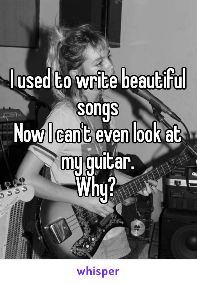 I used to write beautiful songs 
Now I can't even look at my guitar. 
Why? 