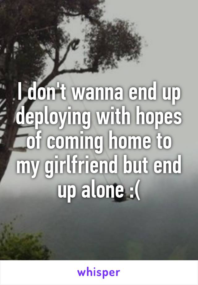 I don't wanna end up deploying with hopes of coming home to my girlfriend but end up alone :(