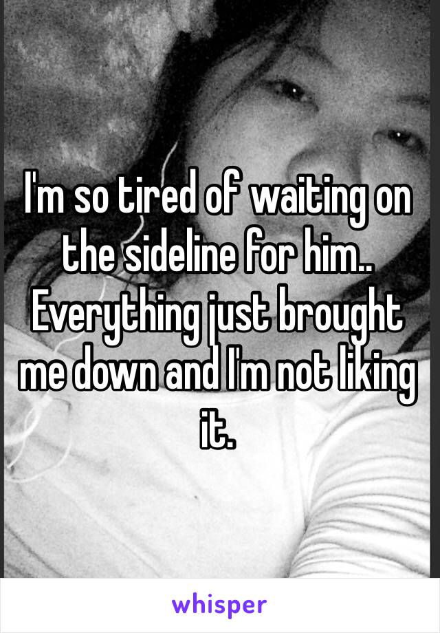 I'm so tired of waiting on 
the sideline for him.. Everything just brought me down and I'm not liking it.