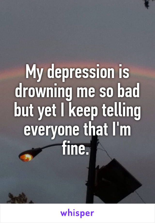 My depression is drowning me so bad but yet I keep telling everyone that I'm fine. 