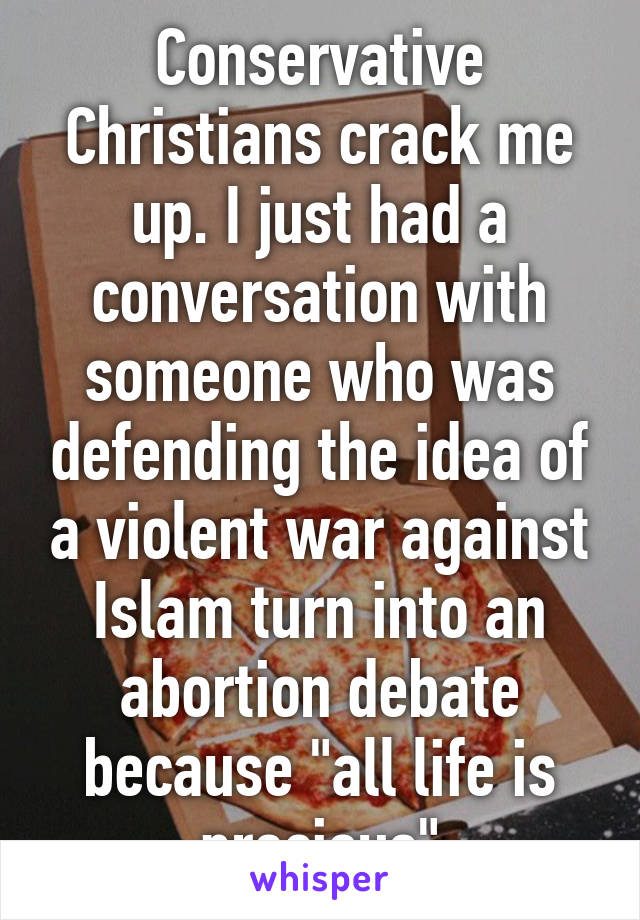 Conservative Christians crack me up. I just had a conversation with someone who was defending the idea of a violent war against Islam turn into an abortion debate because "all life is precious"