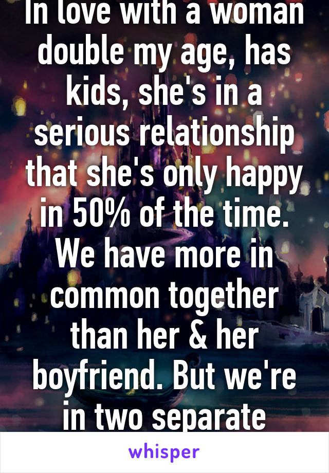 In love with a woman double my age, has kids, she's in a serious relationship that she's only happy in 50% of the time. We have more in common together than her & her boyfriend. But we're in two separate worlds :( 