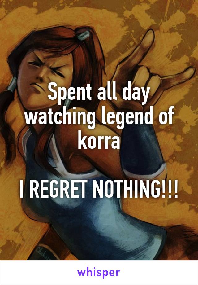 Spent all day watching legend of korra

I REGRET NOTHING!!!