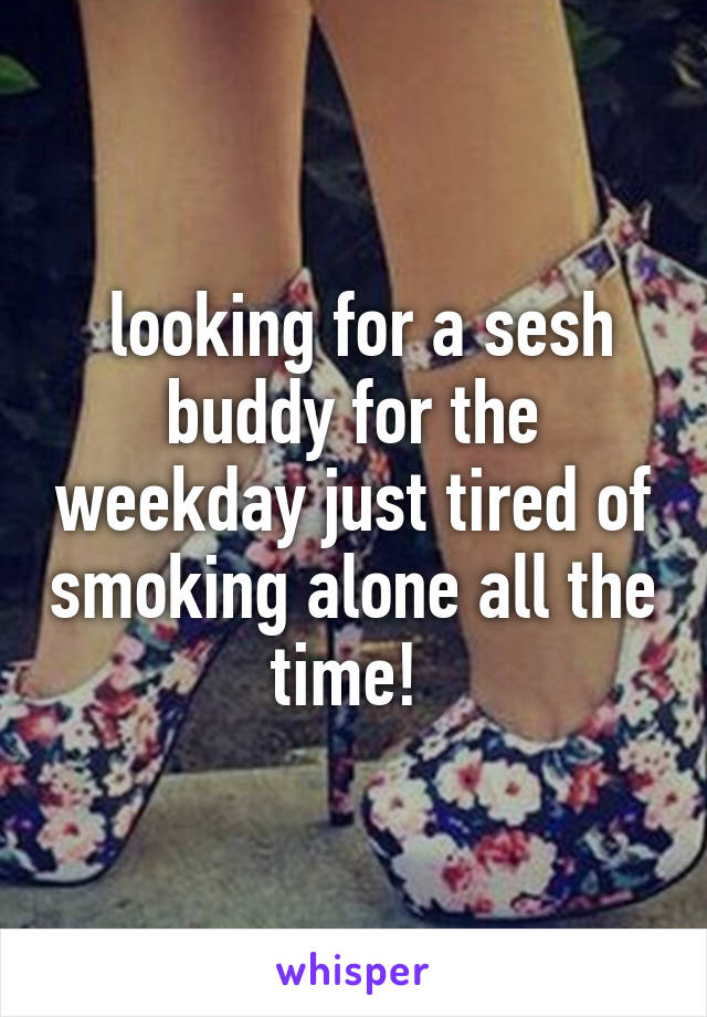  looking for a sesh buddy for the weekday just tired of smoking alone all the time! 