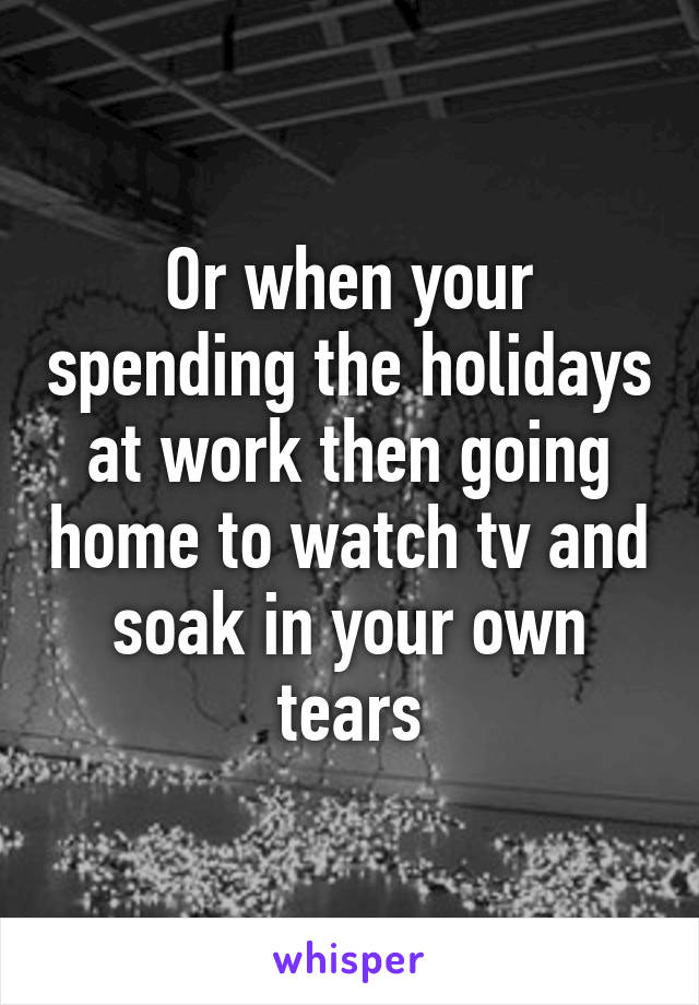 Or when your spending the holidays at work then going home to watch tv and soak in your own tears