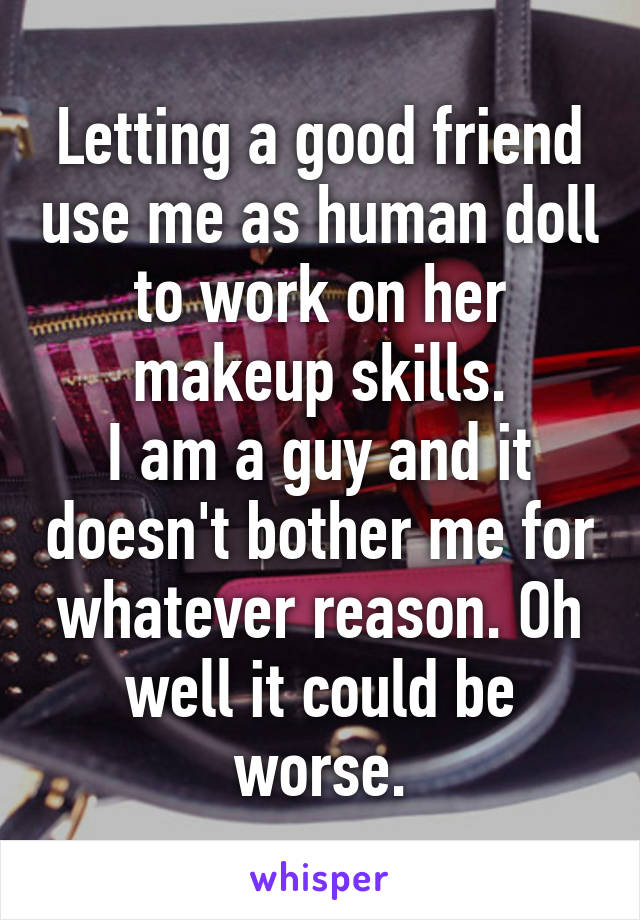 Letting a good friend use me as human doll to work on her makeup skills.
I am a guy and it doesn't bother me for whatever reason. Oh well it could be worse.