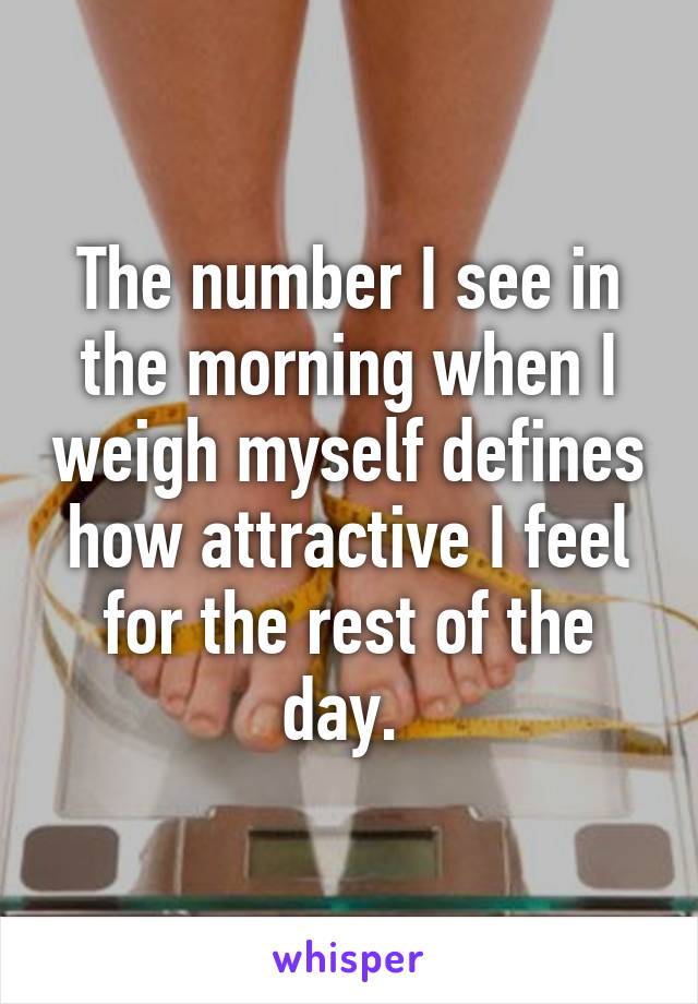 The number I see in the morning when I weigh myself defines how attractive I feel for the rest of the day. 