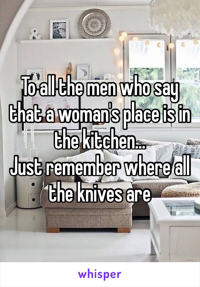 To all the men who say that a woman's place is in the kitchen...
Just remember where all the knives are