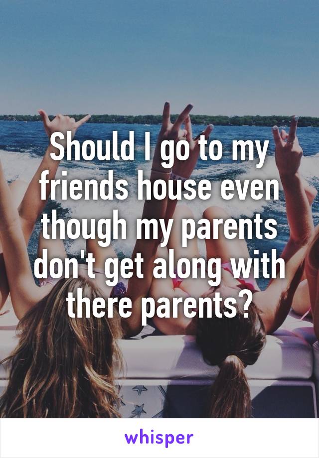 Should I go to my friends house even though my parents don't get along with there parents?