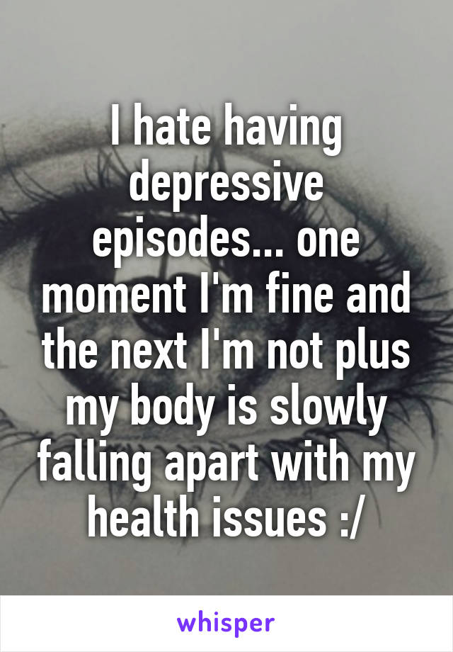 I hate having depressive episodes... one moment I'm fine and the next I'm not plus my body is slowly falling apart with my health issues :/