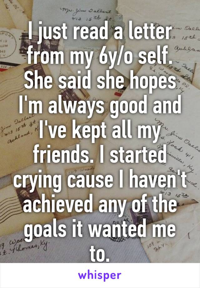 I just read a letter from my 6y/o self. She said she hopes I'm always good and I've kept all my friends. I started crying cause I haven't achieved any of the goals it wanted me to.