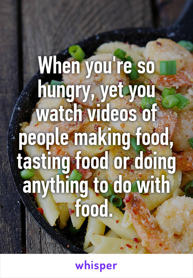 When you're so hungry, yet you watch videos of people making food, tasting food or doing anything to do with food. 