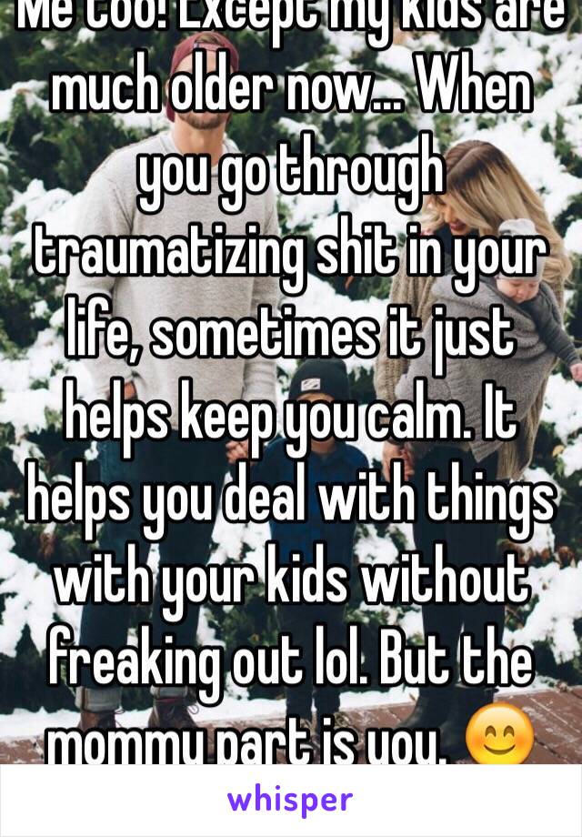 Me too! Except my kids are much older now... When you go through traumatizing shit in your life, sometimes it just helps keep you calm. It helps you deal with things with your kids without freaking out lol. But the mommy part is you. 😊❤️