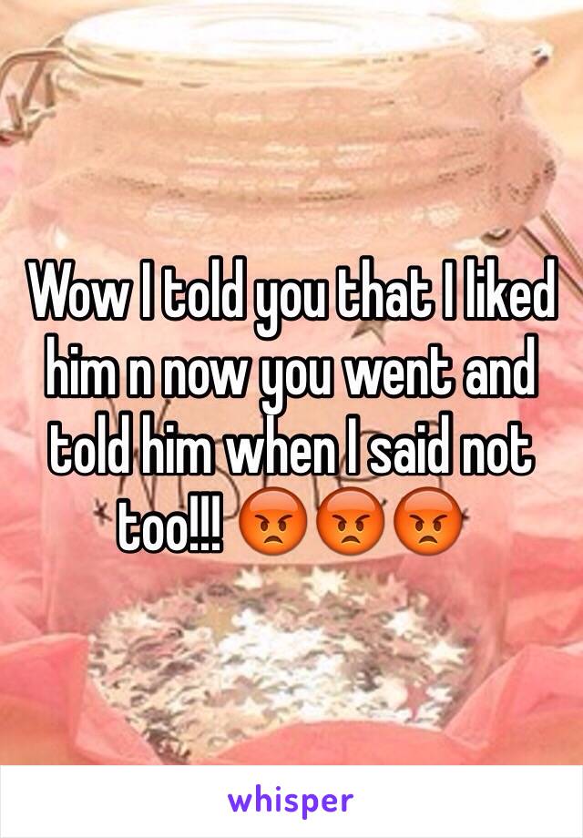 Wow I told you that I liked him n now you went and told him when I said not too!!! 😡😡😡