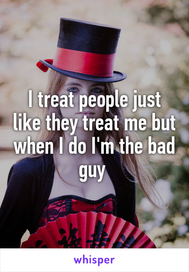 I treat people just like they treat me but when I do I'm the bad guy 