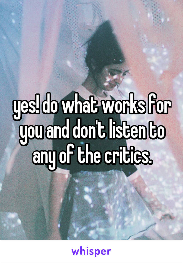 yes! do what works for you and don't listen to any of the critics.