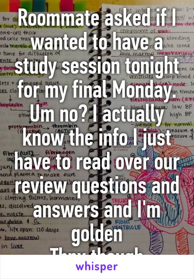 Roommate asked if I wanted to have a study session tonight for my final Monday. Um no? I actually know the info I just have to read over our review questions and answers and I'm golden
Thnx though