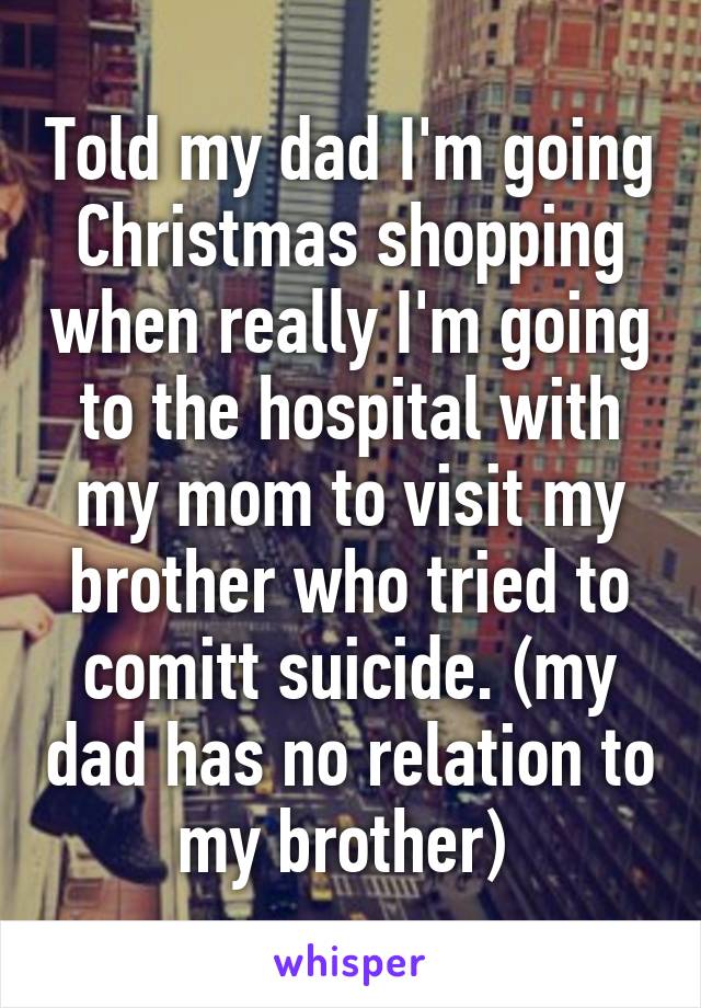 Told my dad I'm going Christmas shopping when really I'm going to the hospital with my mom to visit my brother who tried to comitt suicide. (my dad has no relation to my brother) 