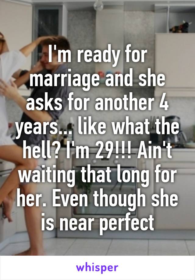 I'm ready for marriage and she asks for another 4 years... like what the hell? I'm 29!!! Ain't waiting that long for her. Even though she is near perfect