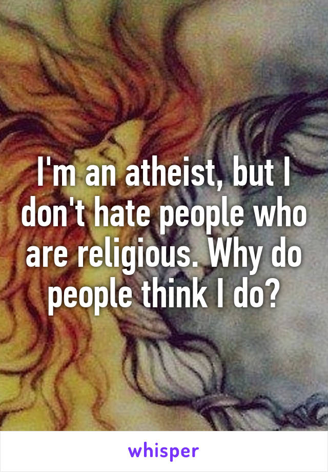 I'm an atheist, but I don't hate people who are religious. Why do people think I do?