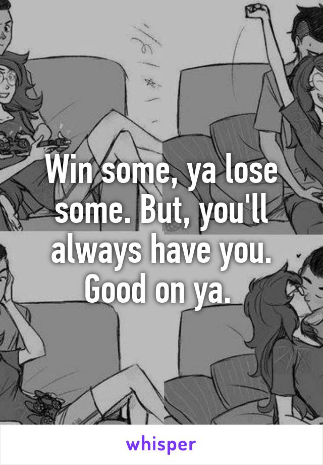 Win some, ya lose some. But, you'll always have you. Good on ya. 