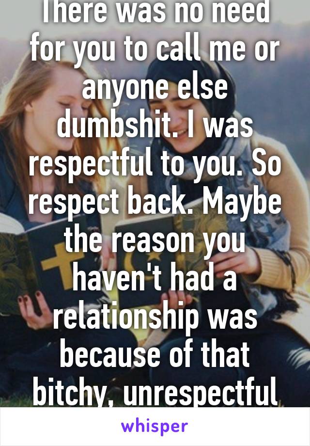 There was no need for you to call me or anyone else dumbshit. I was respectful to you. So respect back. Maybe the reason you haven't had a relationship was because of that bitchy, unrespectful attitud