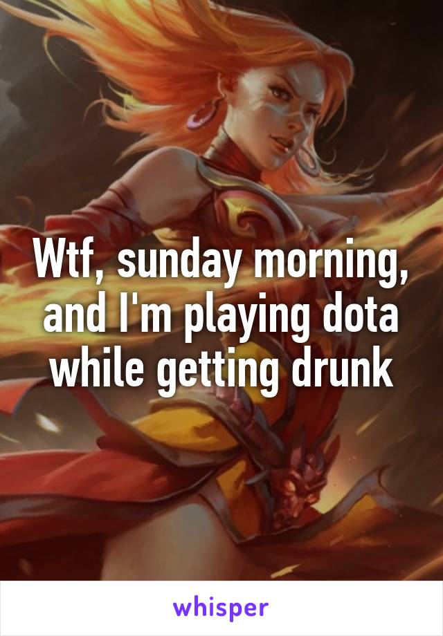 Wtf, sunday morning, and I'm playing dota while getting drunk