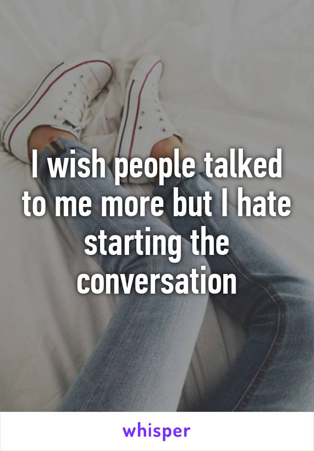 I wish people talked to me more but I hate starting the conversation