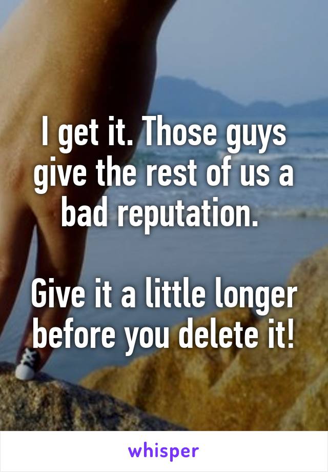 I get it. Those guys give the rest of us a bad reputation. 

Give it a little longer before you delete it!