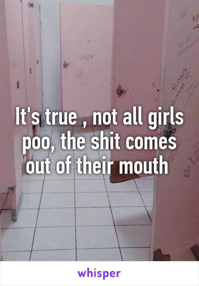 It's true , not all girls poo, the shit comes out of their mouth 