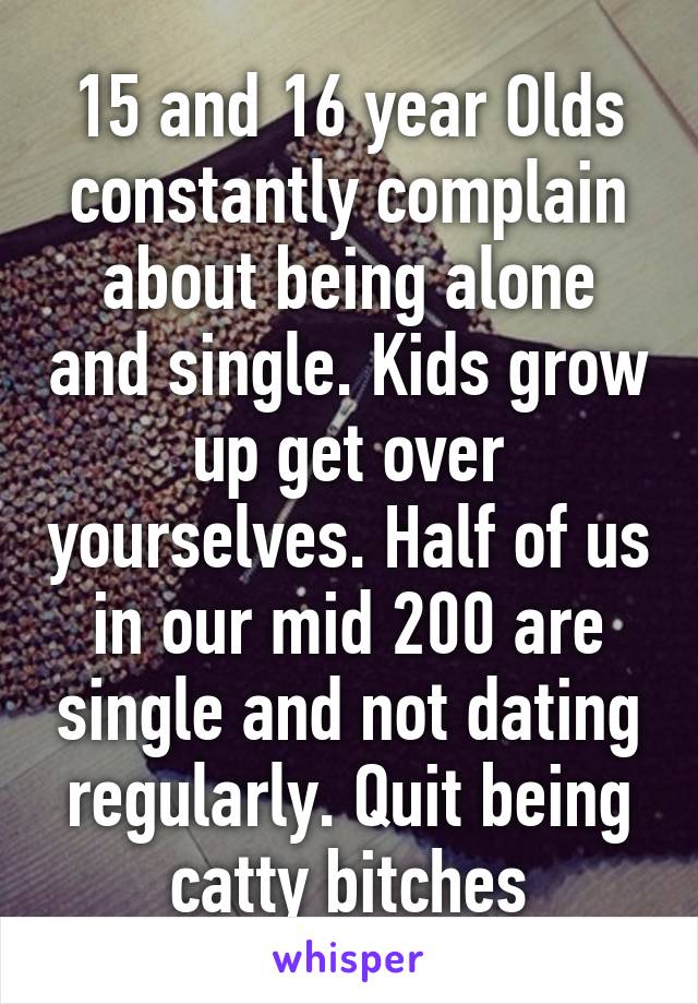 15 and 16 year Olds constantly complain about being alone and single. Kids grow up get over yourselves. Half of us in our mid 200 are single and not dating regularly. Quit being catty bitches