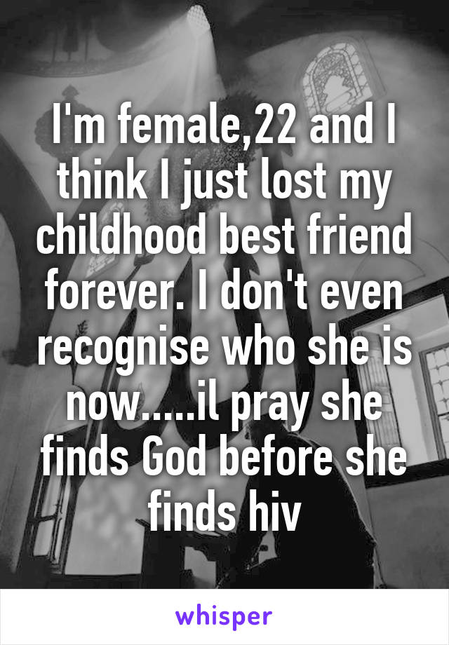 I'm female,22 and I think I just lost my childhood best friend forever. I don't even recognise who she is now.....il pray she finds God before she finds hiv