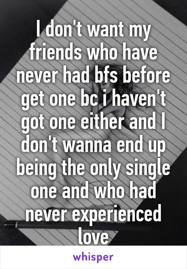 I don't want my friends who have never had bfs before get one bc i haven't got one either and I don't wanna end up being the only single one and who had never experienced love