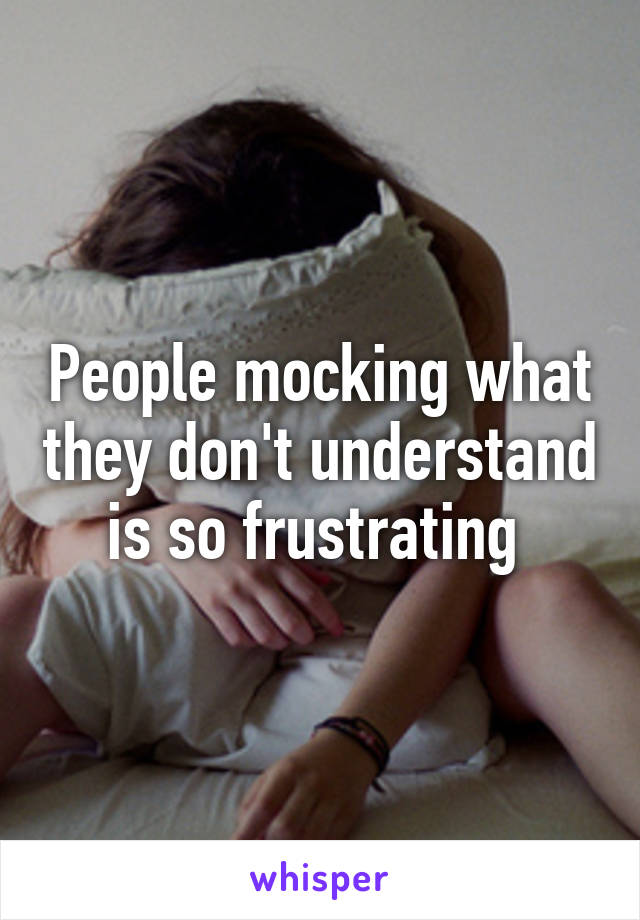 People mocking what they don't understand is so frustrating 