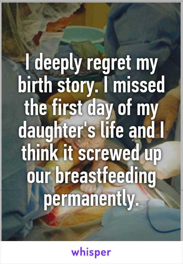 I deeply regret my birth story. I missed the first day of my daughter's life and I think it screwed up our breastfeeding permanently.