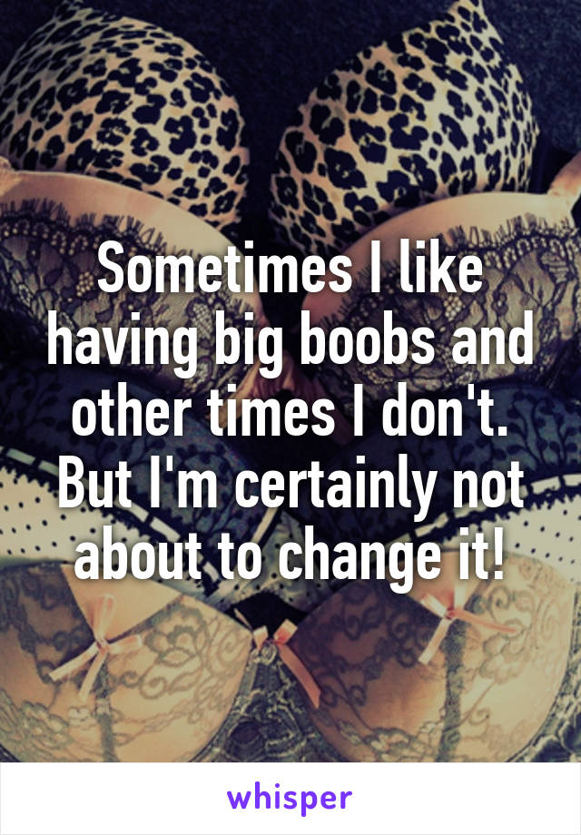 Sometimes I like having big boobs and other times I don't. But I'm certainly not about to change it!