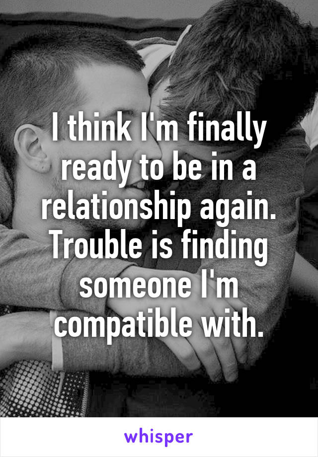 I think I'm finally ready to be in a relationship again. Trouble is finding someone I'm compatible with.