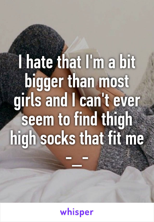 I hate that I'm a bit bigger than most girls and I can't ever seem to find thigh high socks that fit me -_-