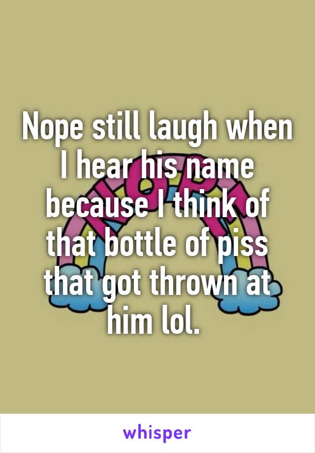 Nope still laugh when I hear his name because I think of that bottle of piss that got thrown at him lol. 