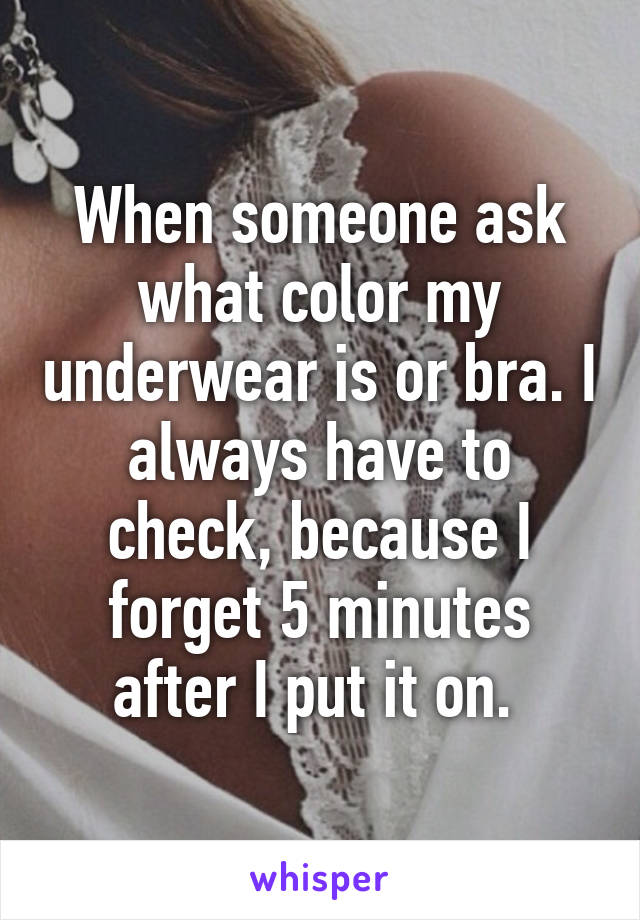 When someone ask what color my underwear is or bra. I always have to check, because I forget 5 minutes after I put it on. 