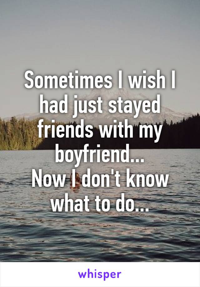 Sometimes I wish I had just stayed friends with my boyfriend...
Now I don't know what to do...