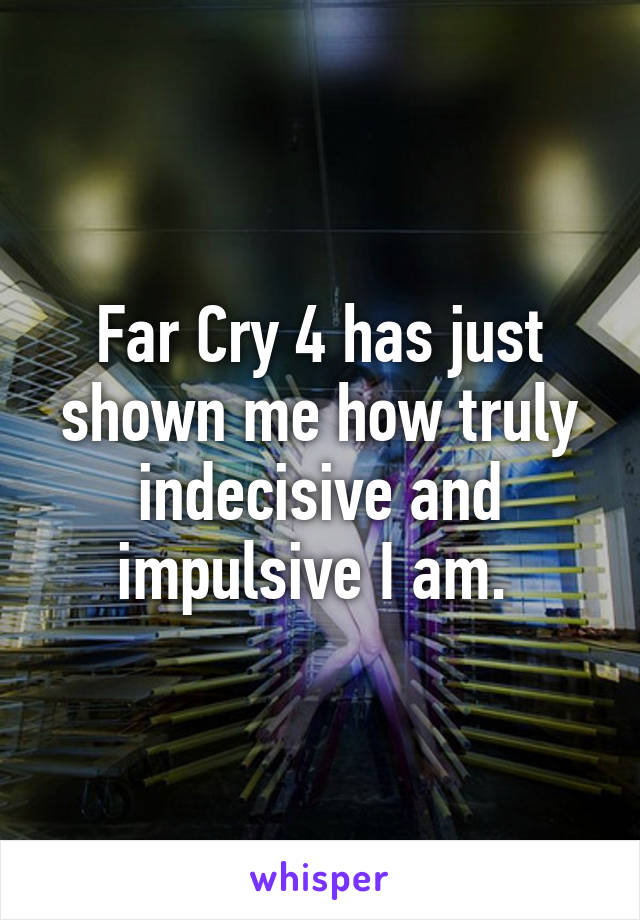 Far Cry 4 has just shown me how truly indecisive and impulsive I am. 