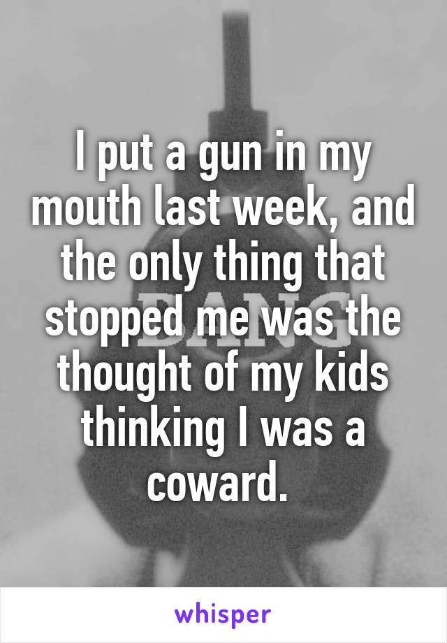 I put a gun in my mouth last week, and the only thing that stopped me was the thought of my kids thinking I was a coward. 