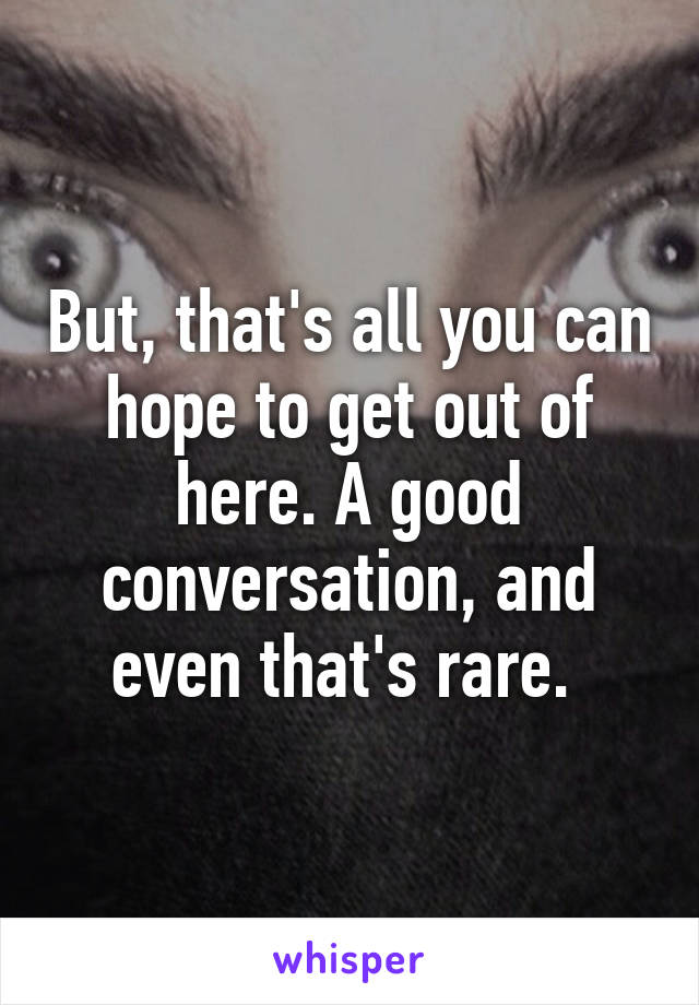 But, that's all you can hope to get out of here. A good conversation, and even that's rare. 